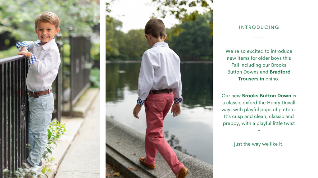 Introducing - We're so excited to introduce new items for older boys this Fall including Brooks Button Downs and Bradford Trousers in chino. Our new Brooks Button Down is a classic oxford the Henry Duvall way, with playful pops of pattern. It's crisp and clean, classic and preppy, with a playful little twist - just the way we like it.