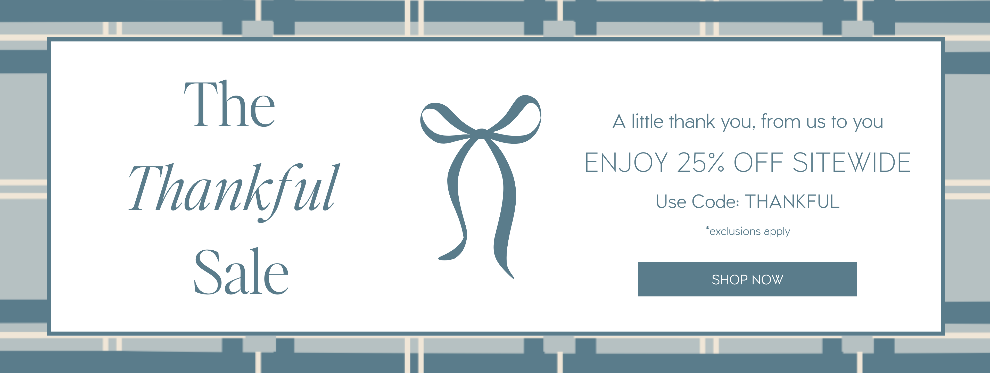 The Thankful Sale | ENJOY 25% OFF SITEWIDE
Use Code: THANKFUL
A little thank you, from us to you
*exclusions apply